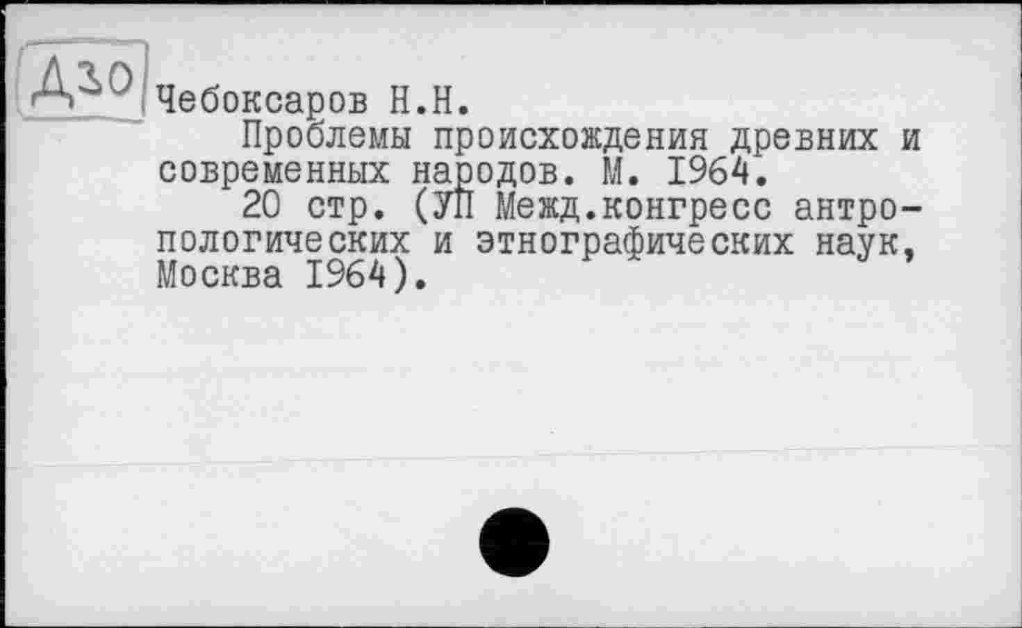 ﻿Д^о
Чебоксаров Н.Н.
Проблемы происхождения древних и современных народов. М. 1964.
20 стр. (УП Межд.конгресс антропологических и этнографических наук, Москва 1964).